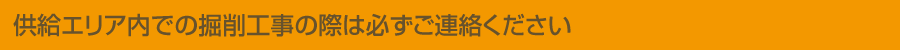 供給エリア内での掘削工事の際は必ずご連絡ください